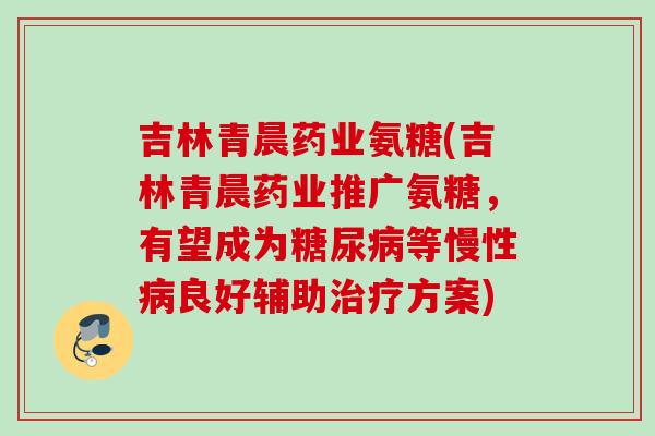 吉林青晨药业氨糖(吉林青晨药业推广氨糖，有望成为糖尿病等慢性病良好辅助治疗方案)