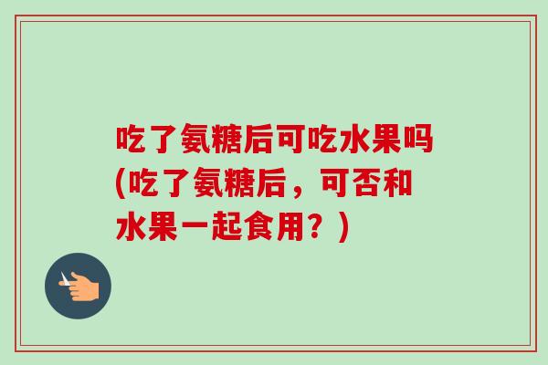 吃了氨糖后可吃水果吗(吃了氨糖后，可否和水果一起食用？)