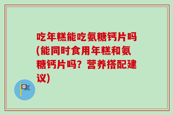 吃年糕能吃氨糖钙片吗(能同时食用年糕和氨糖钙片吗?营养搭配建议) 吃年糕能吃氨糖钙片吗(能同时食用年糕和氨糖钙片吗?营养搭配建议)