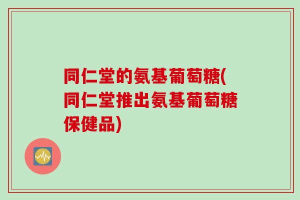 同仁堂的氨基葡萄糖(同仁堂推出氨基葡萄糖保健品)