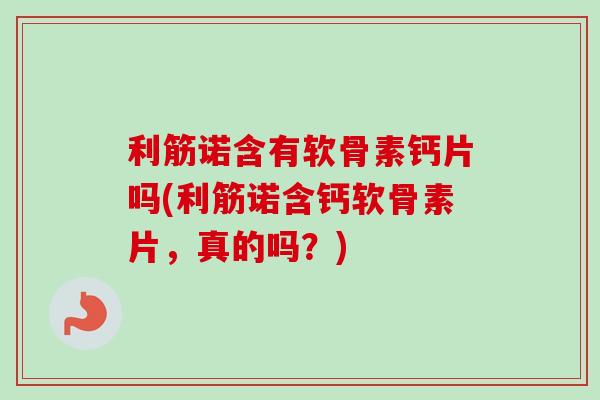 利筋诺含有软骨素钙片吗(利筋诺含钙软骨素片，真的吗？)