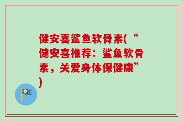 健安喜鲨鱼软骨素(“健安喜推荐：鲨鱼软骨素，关爱身体保健康”)