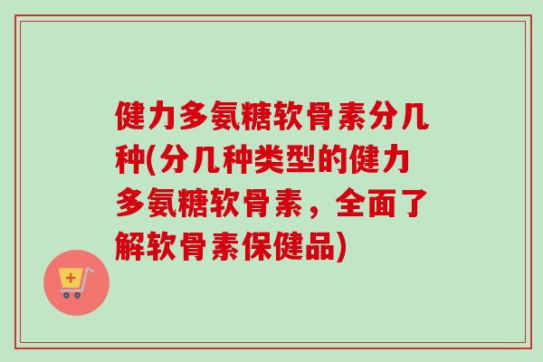 健力多氨糖软骨素分几种(分几种类型的健力多氨糖软骨素,全面了解软骨素保健品) 健力多氨糖软骨素分几种(分几种类型的健力多氨糖软骨素,全面了解软骨素保健品)