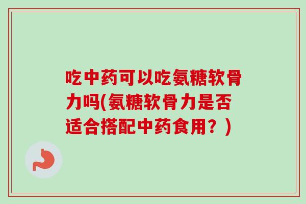 吃中药可以吃氨糖软骨力吗(氨糖软骨力是否适合搭配中药食用？)