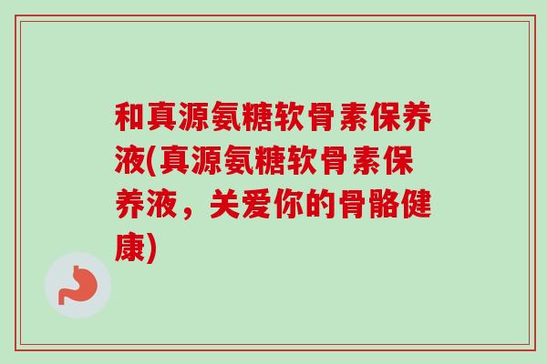 和真源氨糖软骨素保养液(真源氨糖软骨素保养液，关爱你的骨骼健康)