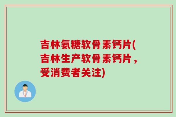 吉林氨糖软骨素钙片(吉林生产软骨素钙片，受消费者关注)
