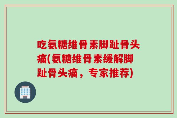 吃氨糖维骨素脚趾骨头痛(氨糖维骨素缓解脚趾骨头痛，专家推荐)