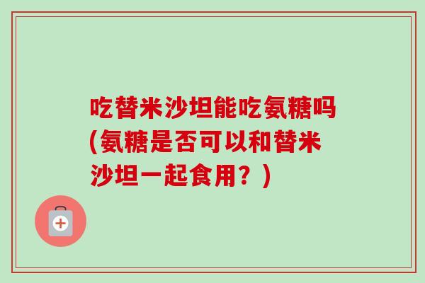 吃替米沙坦能吃氨糖吗(氨糖是否可以和替米沙坦一起食用？)