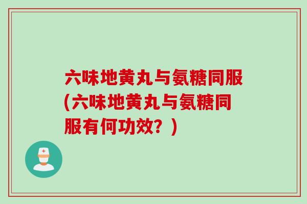 六味地黄丸与氨糖同服(六味地黄丸与氨糖同服有何功效？)