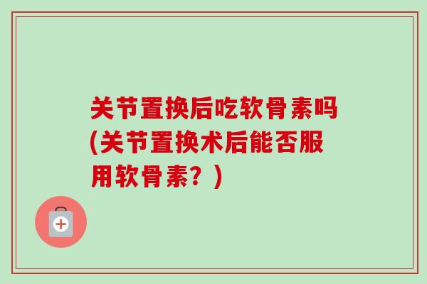关节置换后吃软骨素吗(关节置换术后能否服用软骨素？)