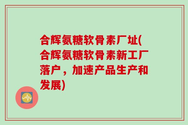 合辉氨糖软骨素厂址(合辉氨糖软骨素新工厂落户，加速产品生产和发展)