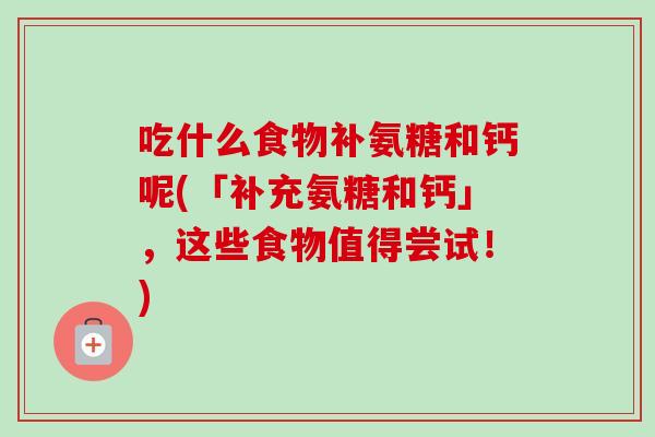 吃什么食物补氨糖和钙呢(「补充氨糖和钙」，这些食物值得尝试！)