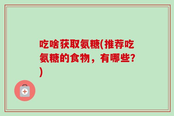 吃啥获取氨糖(推荐吃氨糖的食物，有哪些？)