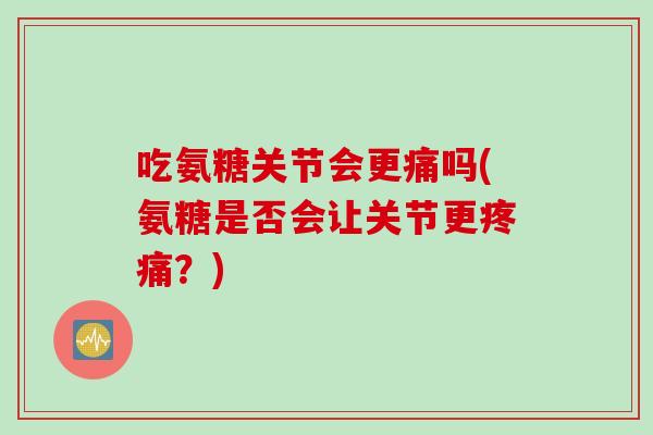 吃氨糖关节会更痛吗(氨糖是否会让关节更疼痛？)