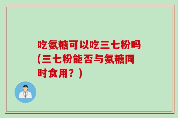 吃氨糖可以吃三七粉吗(三七粉能否与氨糖同时食用？)