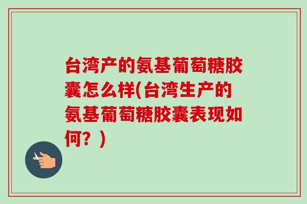 台湾产的氨基葡萄糖胶囊怎么样(台湾生产的氨基葡萄糖胶囊表现如何？)