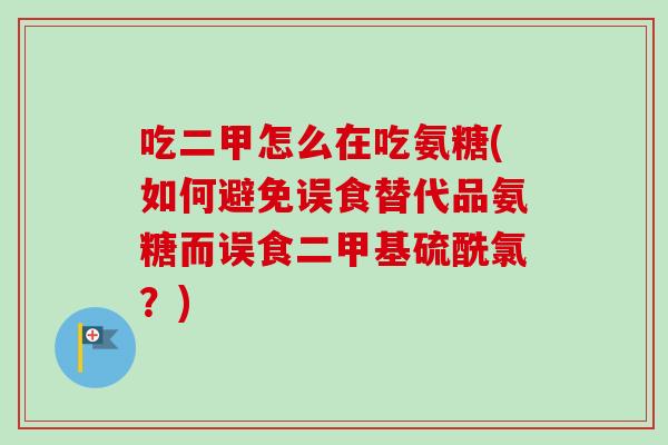吃二甲怎么在吃氨糖(如何避免误食替代品氨糖而误食二甲基硫酰氯？)