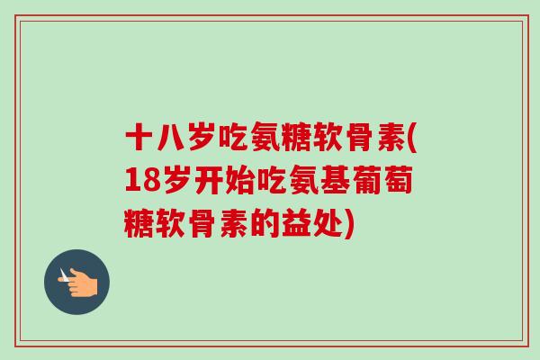十八岁吃氨糖软骨素(18岁开始吃氨基葡萄糖软骨素的益处)