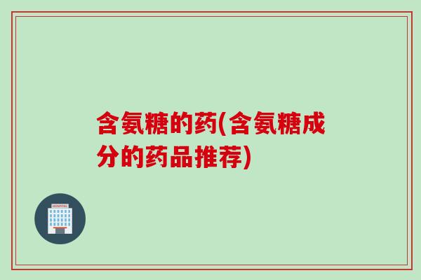 含氨糖的药(含氨糖成分的药品推荐)