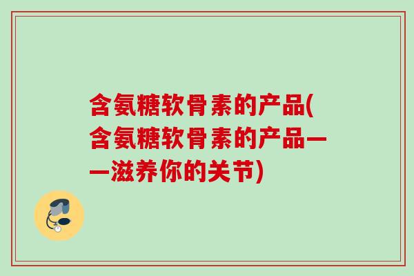 含氨糖软骨素的产品(含氨糖软骨素的产品——滋养你的关节)