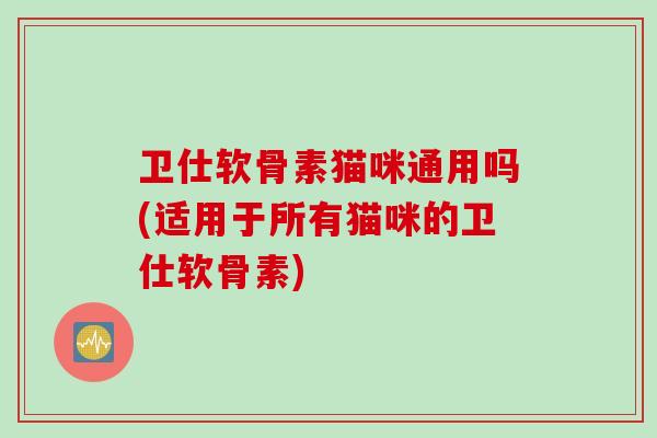 卫仕软骨素猫咪通用吗(适用于所有猫咪的卫仕软骨素) 卫仕软骨素猫咪通用吗(适用于所有猫咪的卫仕软骨素)