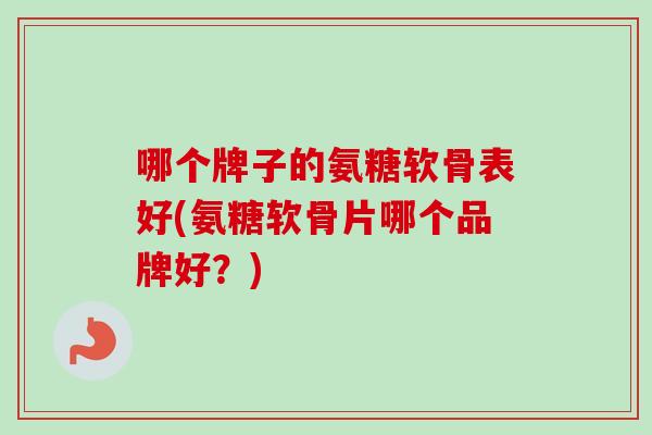 哪个牌子的氨糖软骨表好(氨糖软骨片哪个品牌好?) 哪个牌子的氨糖软骨表好(氨糖软骨片哪个品牌好?)