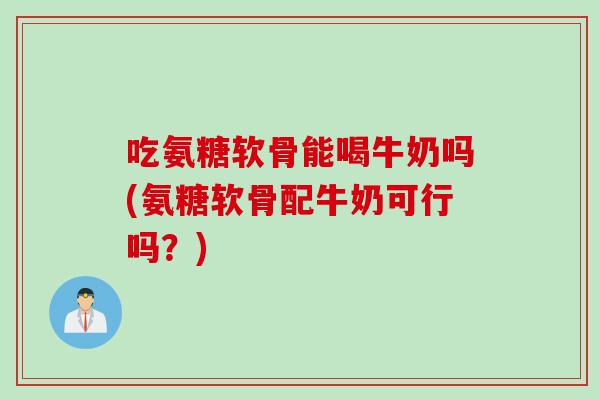 吃氨糖软骨能喝牛奶吗(氨糖软骨配牛奶可行吗？)