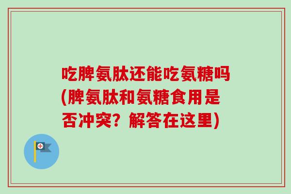 吃脾氨肽还能吃氨糖吗(脾氨肽和氨糖食用是否冲突？解答在这里)