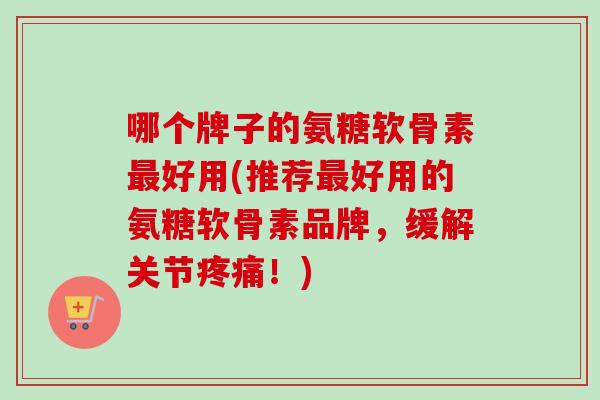 哪个牌子的氨糖软骨素最好用(推荐最好用的氨糖软骨素品牌，缓解关节疼痛！)