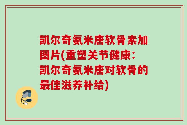 凯尔奇氨米唐软骨素加图片(重塑关节健康：凯尔奇氨米唐对软骨的最佳滋养补给)