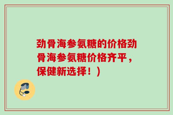 劲骨海参氨糖的价格劲骨海参氨糖价格齐平，保健新选择！)