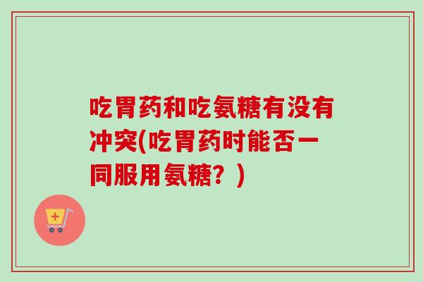 吃胃药和吃氨糖有没有冲突(吃胃药时能否一同服用氨糖？)
