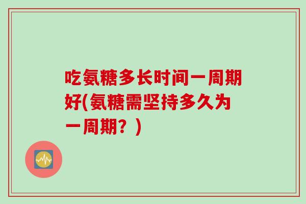 吃氨糖多长时间一周期好(氨糖需坚持多久为一周期？)