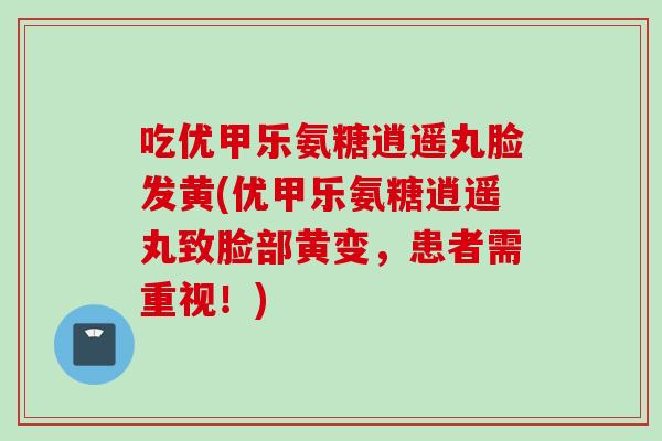 吃优甲乐氨糖逍遥丸脸发黄(优甲乐氨糖逍遥丸致脸部黄变，患者需重视！)