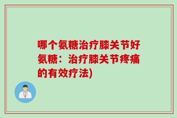 哪个氨糖治疗膝关节好氨糖：治疗膝关节疼痛的有效疗法)