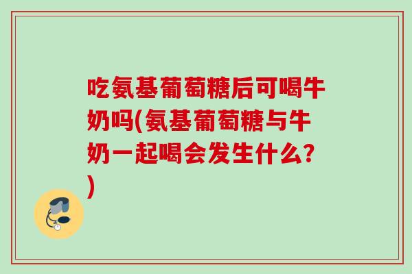 吃氨基葡萄糖后可喝牛奶吗(氨基葡萄糖与牛奶一起喝会发生什么？)