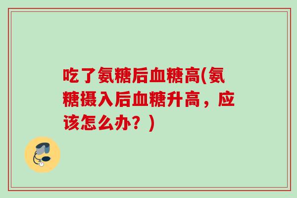 吃了氨糖后血糖高(氨糖摄入后血糖升高，应该怎么办？)