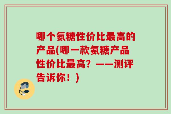 哪个氨糖性价比最高的产品(哪一款氨糖产品性价比最高？——测评告诉你！)