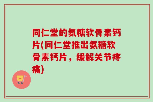 同仁堂的氨糖软骨素钙片(同仁堂推出氨糖软骨素钙片，缓解关节疼痛)