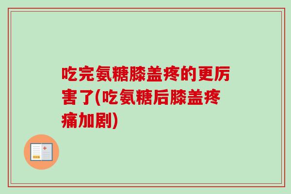 吃完氨糖膝盖疼的更厉害了(吃氨糖后膝盖疼痛加剧)