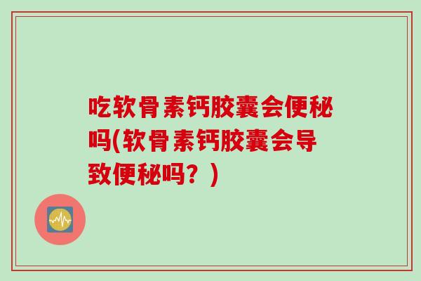吃软骨素钙胶囊会便秘吗(软骨素钙胶囊会导致便秘吗？)