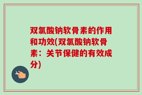 双氯酸钠软骨素的作用和功效(双氯酸钠软骨素：关节保健的有效成分)