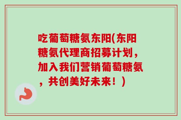 吃葡萄糖氨东阳(东阳糖氨代理商招募计划，加入我们营销葡萄糖氨，共创美好未来！)