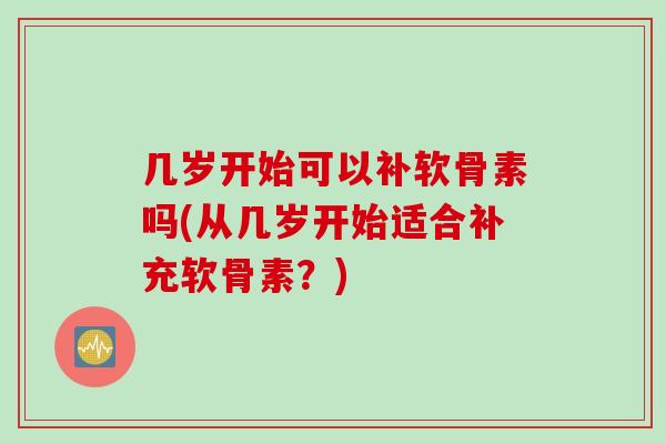 几岁开始可以补软骨素吗(从几岁开始适合补充软骨素？)