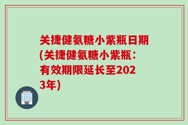 关捷健氨糖小紫瓶日期(关捷健氨糖小紫瓶：有效期限延长至2023年)