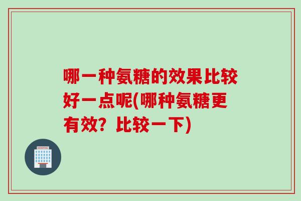 哪一种氨糖的效果比较好一点呢(哪种氨糖更有效？比较一下)