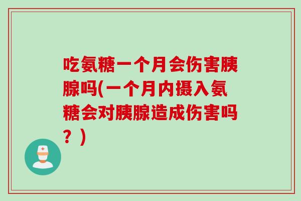 吃氨糖一个月会伤害胰腺吗(一个月内摄入氨糖会对胰腺造成伤害吗？)