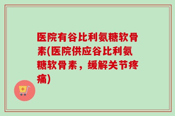 医院有谷比利氨糖软骨素(医院供应谷比利氨糖软骨素，缓解关节疼痛)