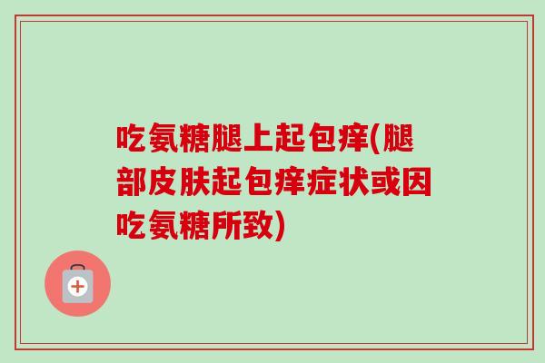 吃氨糖腿上起包痒(腿部皮肤起包痒症状或因吃氨糖所致)