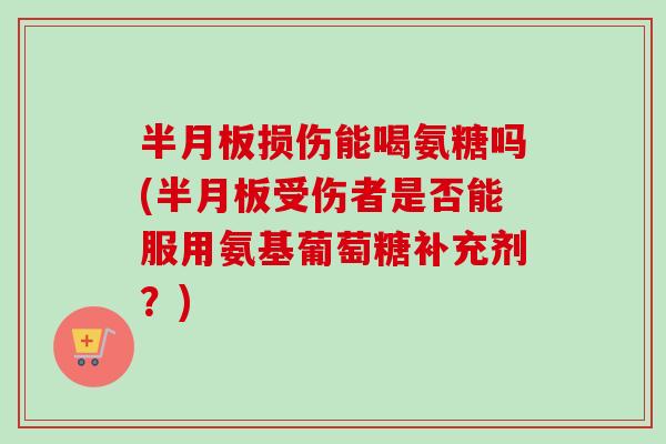 半月板损伤能喝氨糖吗(半月板受伤者是否能服用氨基葡萄糖补充剂？)